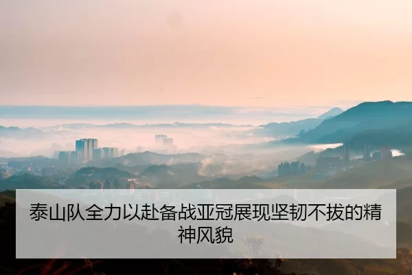 泰山队全力以赴备战亚冠展现坚韧不拔的精神风貌